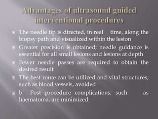  The needle tip is directed, in real time, along the
biopsy path and visualized within the lesion
 Greater precision is obtained; needle guidance is
essential for all small lesions and lesions at depth
 Fewer needle passes are required to obtain the
desired result
 The best route can be utilized and vital structures,
such as blood vessels, avoided
 b Post procedure complications, such as
haematoma, are minimized.
 