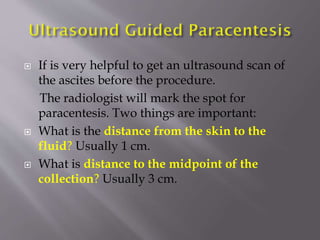 





If is very helpful to get an ultrasound scan of
the ascites before the procedure.
The radiologist will mark the spot for
paracentesis. Two things are important:
What is the distance from the skin to the
fluid? Usually 1 cm.
What is distance to the midpoint of the
collection? Usually 3 cm.

 