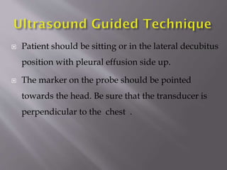 

Patient should be sitting or in the lateral decubitus
position with pleural effusion side up.



The marker on the probe should be pointed
towards the head. Be sure that the transducer is
perpendicular to the chest .

 