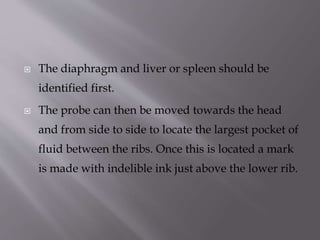 

The diaphragm and liver or spleen should be
identified first.



The probe can then be moved towards the head

and from side to side to locate the largest pocket of
fluid between the ribs. Once this is located a mark
is made with indelible ink just above the lower rib.

 
