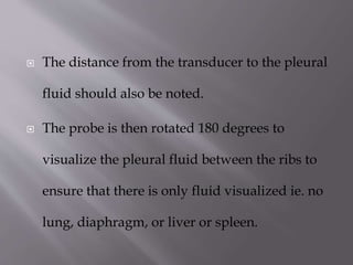 

The distance from the transducer to the pleural
fluid should also be noted.



The probe is then rotated 180 degrees to
visualize the pleural fluid between the ribs to
ensure that there is only fluid visualized ie. no
lung, diaphragm, or liver or spleen.

 