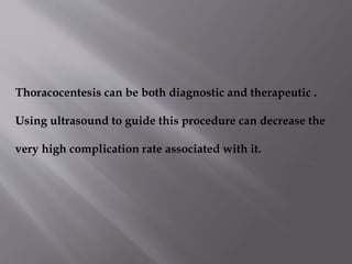 Thoracocentesis can be both diagnostic and therapeutic .
Using ultrasound to guide this procedure can decrease the
very high complication rate associated with it.

 