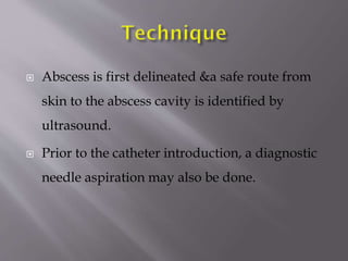 

Abscess is first delineated &a safe route from
skin to the abscess cavity is identified by
ultrasound.



Prior to the catheter introduction, a diagnostic
needle aspiration may also be done.

 