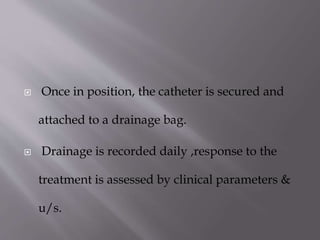 

Once in position, the catheter is secured and
attached to a drainage bag.



Drainage is recorded daily ,response to the

treatment is assessed by clinical parameters &
u/s.

 