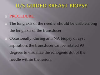 

PROCEDURE:



The long axis of the needle, should be visible along
the long axis of the transducer.



Occasionally, during an FNA biopsy or cyst
aspiration, the transducer can be rotated 90
degrees to visualize the echogenic dot of the
needle within the lesion.

 