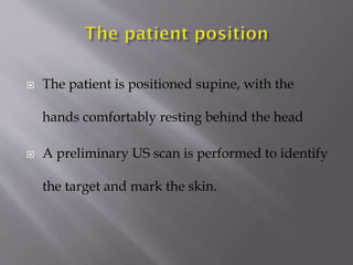 

The patient is positioned supine, with the
hands comfortably resting behind the head



A preliminary US scan is performed to identify
the target and mark the skin.

 