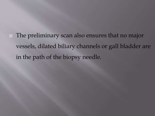 

The preliminary scan also ensures that no major
vessels, dilated biliary channels or gall bladder are
in the path of the biopsy needle.

 