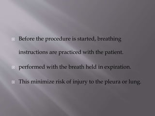 

Before the procedure is started, breathing
instructions are practiced with the patient.



performed with the breath held in expiration.



This minimize risk of injury to the pleura or lung.

 