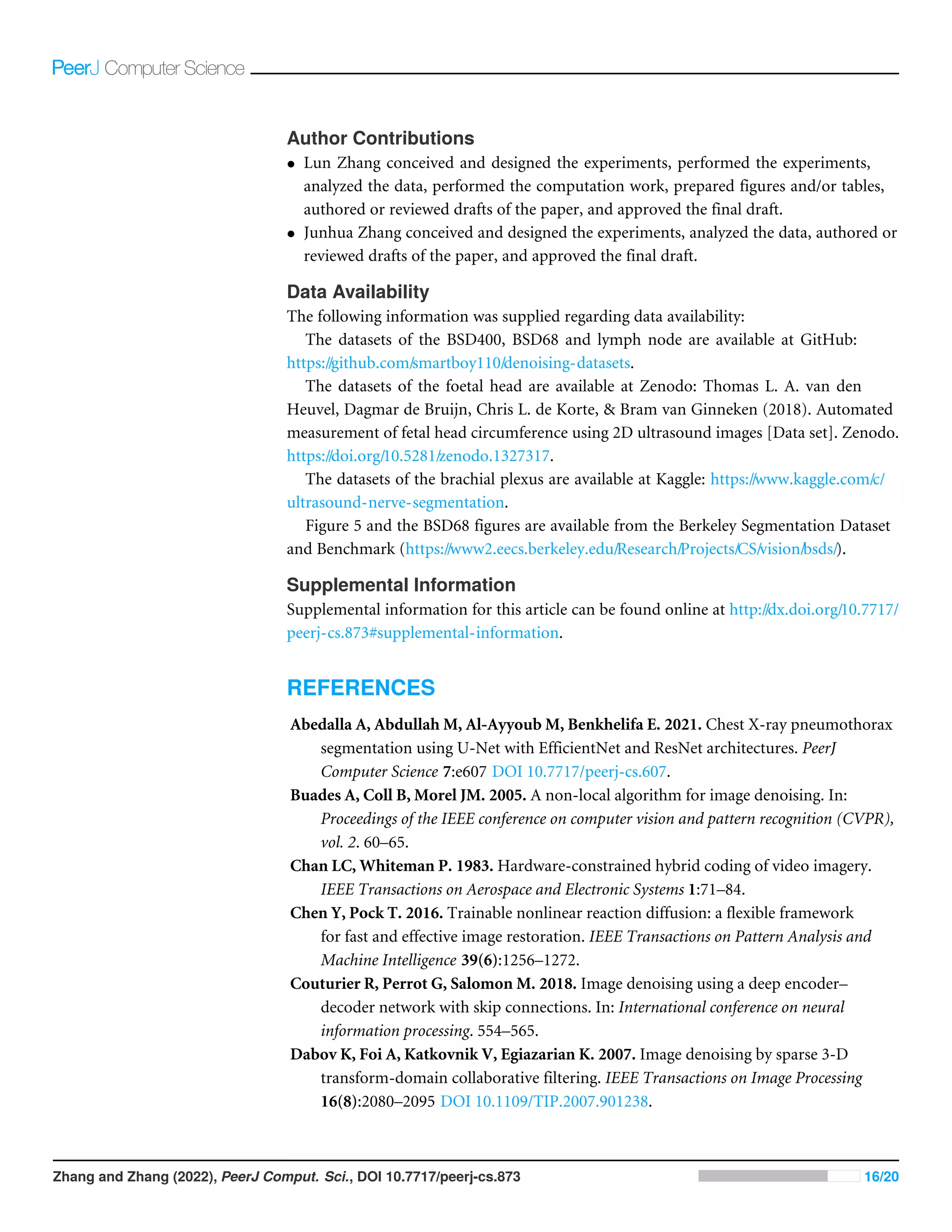 Author Contributions
• Lun Zhang conceived and designed the experiments, performed the experiments,
analyzed the data, performed the computation work, prepared figures and/or tables,
authored or reviewed drafts of the paper, and approved the final draft.
• Junhua Zhang conceived and designed the experiments, analyzed the data, authored or
reviewed drafts of the paper, and approved the final draft.
Data Availability
The following information was supplied regarding data availability:
The datasets of the BSD400, BSD68 and lymph node are available at GitHub:
https://github.com/smartboy110/denoising-datasets.
The datasets of the foetal head are available at Zenodo: Thomas L. A. van den
Heuvel, Dagmar de Bruijn, Chris L. de Korte,  Bram van Ginneken (2018). Automated
measurement of fetal head circumference using 2D ultrasound images [Data set]. Zenodo.
https://doi.org/10.5281/zenodo.1327317.
The datasets of the brachial plexus are available at Kaggle: https://www.kaggle.com/c/
ultrasound-nerve-segmentation.
Figure 5 and the BSD68 figures are available from the Berkeley Segmentation Dataset
and Benchmark (https://www2.eecs.berkeley.edu/Research/Projects/CS/vision/bsds/).
Supplemental Information
Supplemental information for this article can be found online at http://dx.doi.org/10.7717/
peerj-cs.873#supplemental-information.
REFERENCES
Abedalla A, Abdullah M, Al-Ayyoub M, Benkhelifa E. 2021. Chest X-ray pneumothorax
segmentation using U-Net with EfficientNet and ResNet architectures. PeerJ
Computer Science 7:e607 DOI 10.7717/peerj-cs.607.
Buades A, Coll B, Morel JM. 2005. A non-local algorithm for image denoising. In:
Proceedings of the IEEE conference on computer vision and pattern recognition (CVPR),
vol. 2. 60–65.
Chan LC, Whiteman P. 1983. Hardware-constrained hybrid coding of video imagery.
IEEE Transactions on Aerospace and Electronic Systems 1:71–84.
Chen Y, Pock T. 2016. Trainable nonlinear reaction diffusion: a flexible framework
for fast and effective image restoration. IEEE Transactions on Pattern Analysis and
Machine Intelligence 39(6):1256–1272.
Couturier R, Perrot G, Salomon M. 2018. Image denoising using a deep encoder–
decoder network with skip connections. In: International conference on neural
information processing. 554–565.
Dabov K, Foi A, Katkovnik V, Egiazarian K. 2007. Image denoising by sparse 3-D
transform-domain collaborative filtering. IEEE Transactions on Image Processing
16(8):2080–2095 DOI 10.1109/TIP.2007.901238.
Zhang and Zhang (2022), PeerJ Comput. Sci., DOI 10.7717/peerj-cs.873 16/20
 
