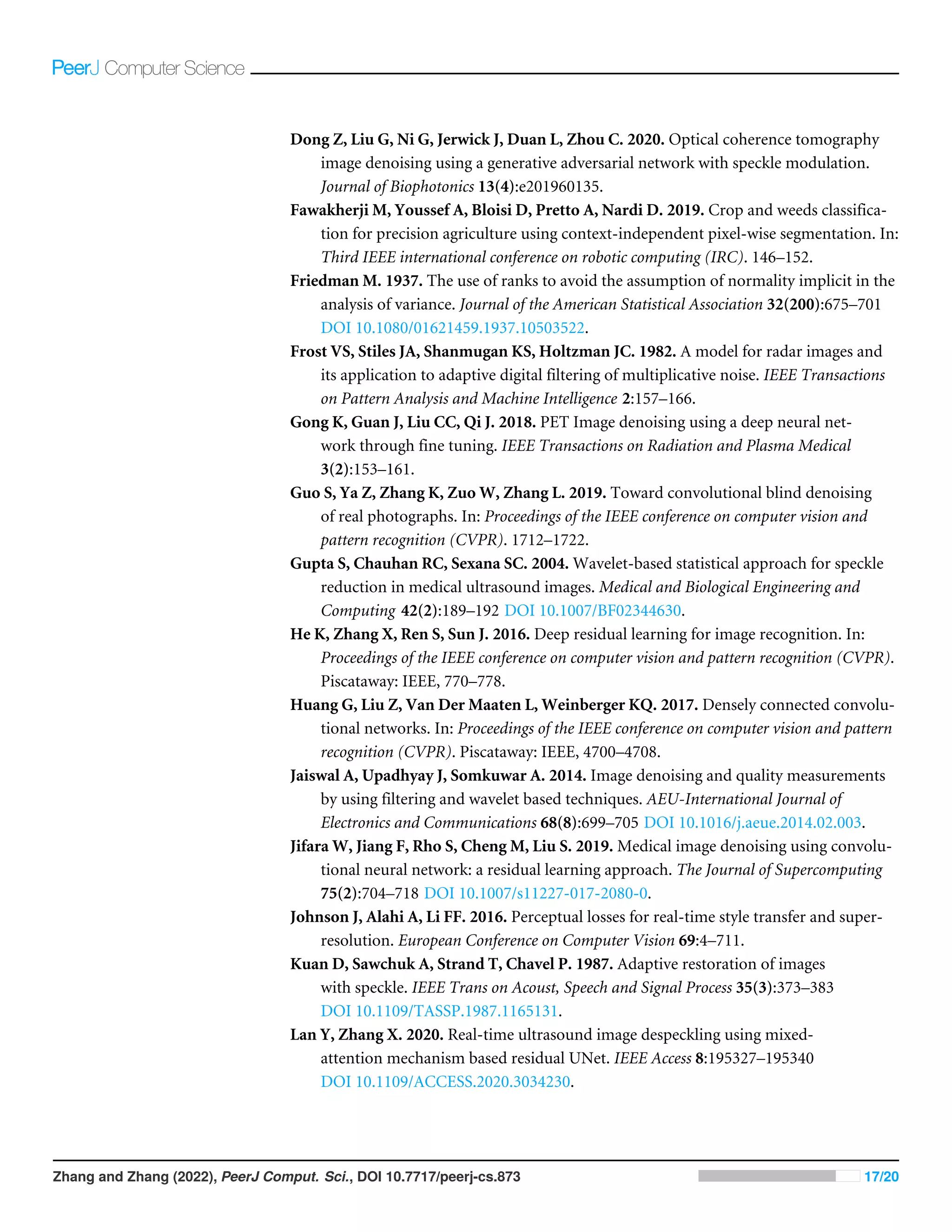 Dong Z, Liu G, Ni G, Jerwick J, Duan L, Zhou C. 2020. Optical coherence tomography
image denoising using a generative adversarial network with speckle modulation.
Journal of Biophotonics 13(4):e201960135.
Fawakherji M, Youssef A, Bloisi D, Pretto A, Nardi D. 2019. Crop and weeds classifica-
tion for precision agriculture using context-independent pixel-wise segmentation. In:
Third IEEE international conference on robotic computing (IRC). 146–152.
Friedman M. 1937. The use of ranks to avoid the assumption of normality implicit in the
analysis of variance. Journal of the American Statistical Association 32(200):675–701
DOI 10.1080/01621459.1937.10503522.
Frost VS, Stiles JA, Shanmugan KS, Holtzman JC. 1982. A model for radar images and
its application to adaptive digital filtering of multiplicative noise. IEEE Transactions
on Pattern Analysis and Machine Intelligence 2:157–166.
Gong K, Guan J, Liu CC, Qi J. 2018. PET Image denoising using a deep neural net-
work through fine tuning. IEEE Transactions on Radiation and Plasma Medical
3(2):153–161.
Guo S, Ya Z, Zhang K, Zuo W, Zhang L. 2019. Toward convolutional blind denoising
of real photographs. In: Proceedings of the IEEE conference on computer vision and
pattern recognition (CVPR). 1712–1722.
Gupta S, Chauhan RC, Sexana SC. 2004. Wavelet-based statistical approach for speckle
reduction in medical ultrasound images. Medical and Biological Engineering and
Computing 42(2):189–192 DOI 10.1007/BF02344630.
He K, Zhang X, Ren S, Sun J. 2016. Deep residual learning for image recognition. In:
Proceedings of the IEEE conference on computer vision and pattern recognition (CVPR).
Piscataway: IEEE, 770–778.
Huang G, Liu Z, Van Der Maaten L, Weinberger KQ. 2017. Densely connected convolu-
tional networks. In: Proceedings of the IEEE conference on computer vision and pattern
recognition (CVPR). Piscataway: IEEE, 4700–4708.
Jaiswal A, Upadhyay J, Somkuwar A. 2014. Image denoising and quality measurements
by using filtering and wavelet based techniques. AEU-International Journal of
Electronics and Communications 68(8):699–705 DOI 10.1016/j.aeue.2014.02.003.
Jifara W, Jiang F, Rho S, Cheng M, Liu S. 2019. Medical image denoising using convolu-
tional neural network: a residual learning approach. The Journal of Supercomputing
75(2):704–718 DOI 10.1007/s11227-017-2080-0.
Johnson J, Alahi A, Li FF. 2016. Perceptual losses for real-time style transfer and super-
resolution. European Conference on Computer Vision 69:4–711.
Kuan D, Sawchuk A, Strand T, Chavel P. 1987. Adaptive restoration of images
with speckle. IEEE Trans on Acoust, Speech and Signal Process 35(3):373–383
DOI 10.1109/TASSP.1987.1165131.
Lan Y, Zhang X. 2020. Real-time ultrasound image despeckling using mixed-
attention mechanism based residual UNet. IEEE Access 8:195327–195340
DOI 10.1109/ACCESS.2020.3034230.
Zhang and Zhang (2022), PeerJ Comput. Sci., DOI 10.7717/peerj-cs.873 17/20
 