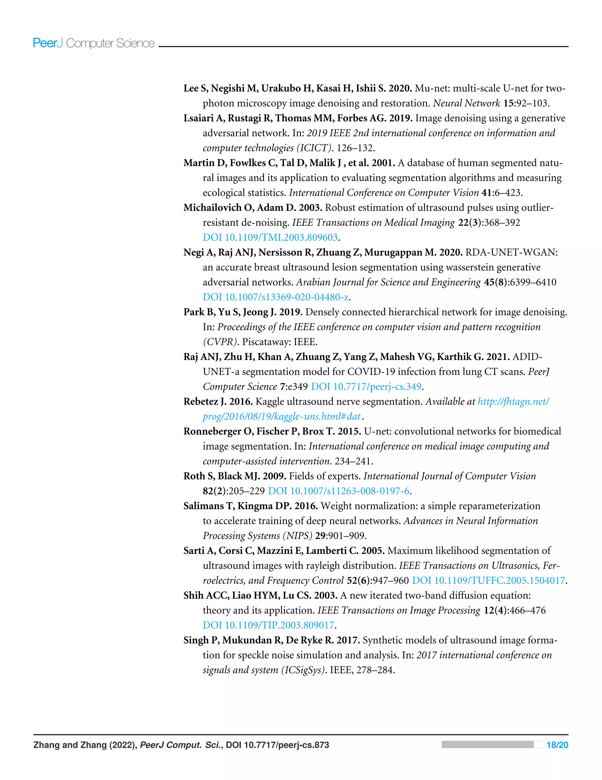 Lee S, Negishi M, Urakubo H, Kasai H, Ishii S. 2020. Mu-net: multi-scale U-net for two-
photon microscopy image denoising and restoration. Neural Network 15:92–103.
Lsaiari A, Rustagi R, Thomas MM, Forbes AG. 2019. Image denoising using a generative
adversarial network. In: 2019 IEEE 2nd international conference on information and
computer technologies (ICICT). 126–132.
Martin D, Fowlkes C, Tal D, Malik J , et al. 2001. A database of human segmented natu-
ral images and its application to evaluating segmentation algorithms and measuring
ecological statistics. International Conference on Computer Vision 41:6–423.
Michailovich O, Adam D. 2003. Robust estimation of ultrasound pulses using outlier-
resistant de-noising. IEEE Transactions on Medical Imaging 22(3):368–392
DOI 10.1109/TMI.2003.809603.
Negi A, Raj ANJ, Nersisson R, Zhuang Z, Murugappan M. 2020. RDA-UNET-WGAN:
an accurate breast ultrasound lesion segmentation using wasserstein generative
adversarial networks. Arabian Journal for Science and Engineering 45(8):6399–6410
DOI 10.1007/s13369-020-04480-z.
Park B, Yu S, Jeong J. 2019. Densely connected hierarchical network for image denoising.
In: Proceedings of the IEEE conference on computer vision and pattern recognition
(CVPR). Piscataway: IEEE.
Raj ANJ, Zhu H, Khan A, Zhuang Z, Yang Z, Mahesh VG, Karthik G. 2021. ADID-
UNET-a segmentation model for COVID-19 infection from lung CT scans. PeerJ
Computer Science 7:e349 DOI 10.7717/peerj-cs.349.
Rebetez J. 2016. Kaggle ultrasound nerve segmentation. Available at http://fhtagn.net/
prog/2016/08/19/kaggle-uns.html#dat.
Ronneberger O, Fischer P, Brox T. 2015. U-net: convolutional networks for biomedical
image segmentation. In: International conference on medical image computing and
computer-assisted intervention. 234–241.
Roth S, Black MJ. 2009. Fields of experts. International Journal of Computer Vision
82(2):205–229 DOI 10.1007/s11263-008-0197-6.
Salimans T, Kingma DP. 2016. Weight normalization: a simple reparameterization
to accelerate training of deep neural networks. Advances in Neural Information
Processing Systems (NIPS) 29:901–909.
Sarti A, Corsi C, Mazzini E, Lamberti C. 2005. Maximum likelihood segmentation of
ultrasound images with rayleigh distribution. IEEE Transactions on Ultrasonics, Fer-
roelectrics, and Frequency Control 52(6):947–960 DOI 10.1109/TUFFC.2005.1504017.
Shih ACC, Liao HYM, Lu CS. 2003. A new iterated two-band diffusion equation:
theory and its application. IEEE Transactions on Image Processing 12(4):466–476
DOI 10.1109/TIP.2003.809017.
Singh P, Mukundan R, De Ryke R. 2017. Synthetic models of ultrasound image forma-
tion for speckle noise simulation and analysis. In: 2017 international conference on
signals and system (ICSigSys). IEEE, 278–284.
Zhang and Zhang (2022), PeerJ Comput. Sci., DOI 10.7717/peerj-cs.873 18/20
 