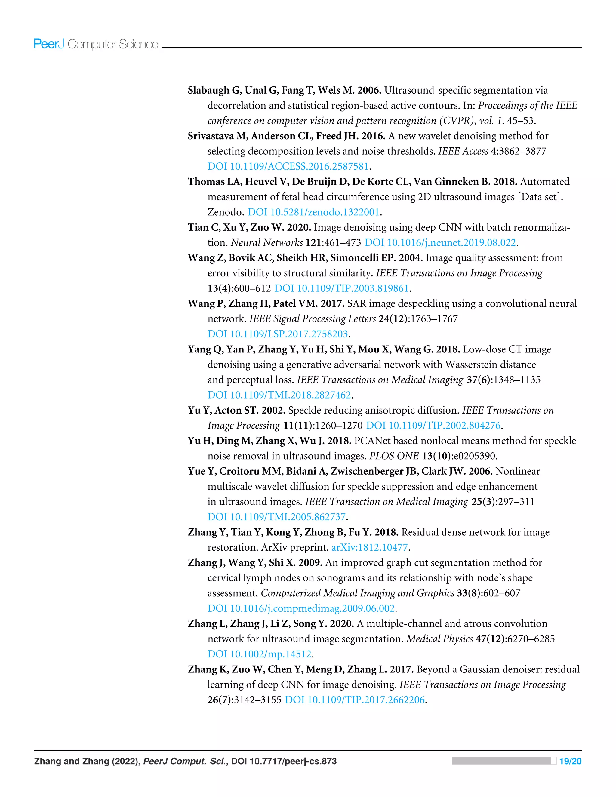 Slabaugh G, Unal G, Fang T, Wels M. 2006. Ultrasound-specific segmentation via
decorrelation and statistical region-based active contours. In: Proceedings of the IEEE
conference on computer vision and pattern recognition (CVPR), vol. 1. 45–53.
Srivastava M, Anderson CL, Freed JH. 2016. A new wavelet denoising method for
selecting decomposition levels and noise thresholds. IEEE Access 4:3862–3877
DOI 10.1109/ACCESS.2016.2587581.
Thomas LA, Heuvel V, De Bruijn D, De Korte CL, Van Ginneken B. 2018. Automated
measurement of fetal head circumference using 2D ultrasound images [Data set].
Zenodo. DOI 10.5281/zenodo.1322001.
Tian C, Xu Y, Zuo W. 2020. Image denoising using deep CNN with batch renormaliza-
tion. Neural Networks 121:461–473 DOI 10.1016/j.neunet.2019.08.022.
Wang Z, Bovik AC, Sheikh HR, Simoncelli EP. 2004. Image quality assessment: from
error visibility to structural similarity. IEEE Transactions on Image Processing
13(4):600–612 DOI 10.1109/TIP.2003.819861.
Wang P, Zhang H, Patel VM. 2017. SAR image despeckling using a convolutional neural
network. IEEE Signal Processing Letters 24(12):1763–1767
DOI 10.1109/LSP.2017.2758203.
Yang Q, Yan P, Zhang Y, Yu H, Shi Y, Mou X, Wang G. 2018. Low-dose CT image
denoising using a generative adversarial network with Wasserstein distance
and perceptual loss. IEEE Transactions on Medical Imaging 37(6):1348–1135
DOI 10.1109/TMI.2018.2827462.
Yu Y, Acton ST. 2002. Speckle reducing anisotropic diffusion. IEEE Transactions on
Image Processing 11(11):1260–1270 DOI 10.1109/TIP.2002.804276.
Yu H, Ding M, Zhang X, Wu J. 2018. PCANet based nonlocal means method for speckle
noise removal in ultrasound images. PLOS ONE 13(10):e0205390.
Yue Y, Croitoru MM, Bidani A, Zwischenberger JB, Clark JW. 2006. Nonlinear
multiscale wavelet diffusion for speckle suppression and edge enhancement
in ultrasound images. IEEE Transaction on Medical Imaging 25(3):297–311
DOI 10.1109/TMI.2005.862737.
Zhang Y, Tian Y, Kong Y, Zhong B, Fu Y. 2018. Residual dense network for image
restoration. ArXiv preprint. arXiv:1812.10477.
Zhang J, Wang Y, Shi X. 2009. An improved graph cut segmentation method for
cervical lymph nodes on sonograms and its relationship with node’s shape
assessment. Computerized Medical Imaging and Graphics 33(8):602–607
DOI 10.1016/j.compmedimag.2009.06.002.
Zhang L, Zhang J, Li Z, Song Y. 2020. A multiple-channel and atrous convolution
network for ultrasound image segmentation. Medical Physics 47(12):6270–6285
DOI 10.1002/mp.14512.
Zhang K, Zuo W, Chen Y, Meng D, Zhang L. 2017. Beyond a Gaussian denoiser: residual
learning of deep CNN for image denoising. IEEE Transactions on Image Processing
26(7):3142–3155 DOI 10.1109/TIP.2017.2662206.
Zhang and Zhang (2022), PeerJ Comput. Sci., DOI 10.7717/peerj-cs.873 19/20
 