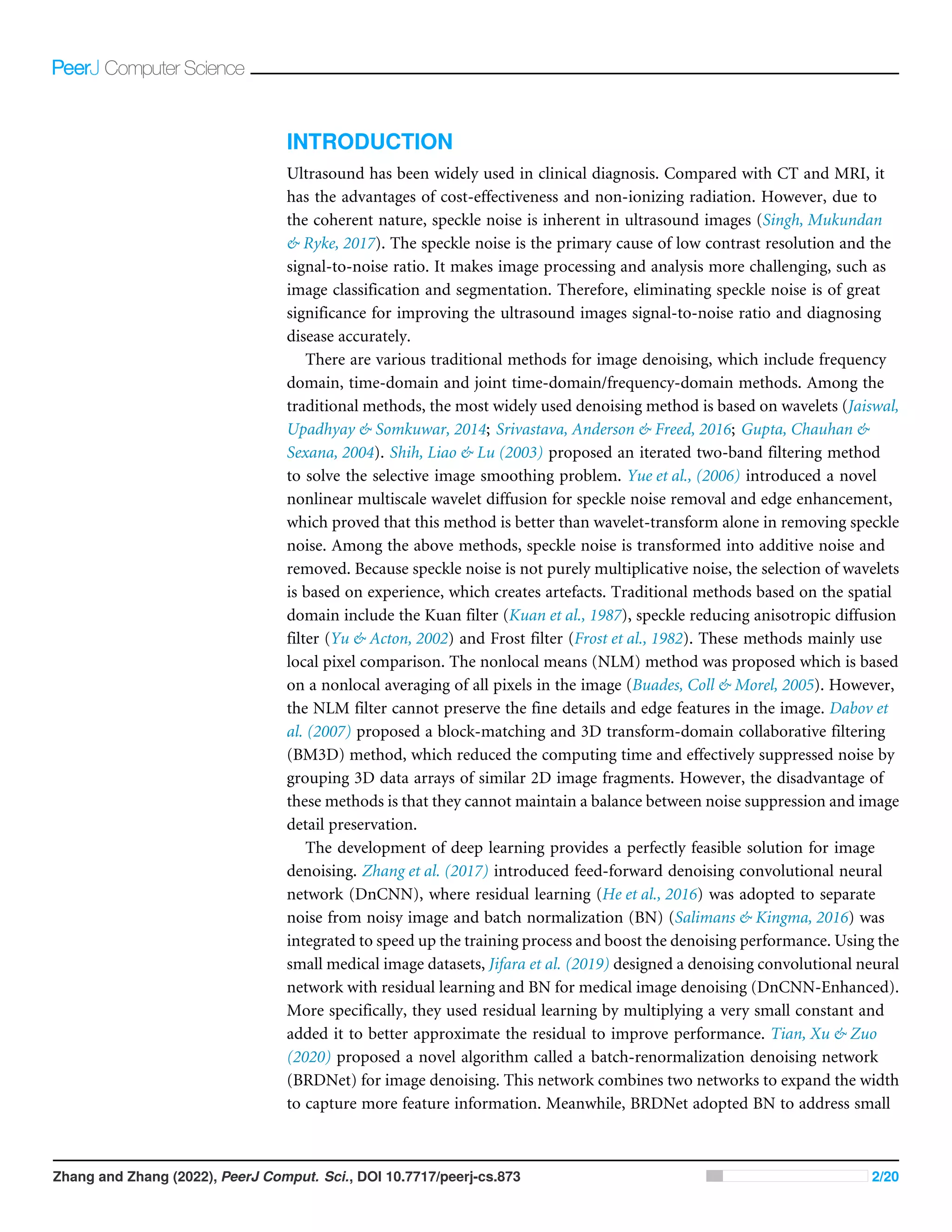 INTRODUCTION
Ultrasound has been widely used in clinical diagnosis. Compared with CT and MRI, it
has the advantages of cost-effectiveness and non-ionizing radiation. However, due to
the coherent nature, speckle noise is inherent in ultrasound images (Singh, Mukundan
& Ryke, 2017). The speckle noise is the primary cause of low contrast resolution and the
signal-to-noise ratio. It makes image processing and analysis more challenging, such as
image classification and segmentation. Therefore, eliminating speckle noise is of great
significance for improving the ultrasound images signal-to-noise ratio and diagnosing
disease accurately.
There are various traditional methods for image denoising, which include frequency
domain, time-domain and joint time-domain/frequency-domain methods. Among the
traditional methods, the most widely used denoising method is based on wavelets (Jaiswal,
Upadhyay & Somkuwar, 2014; Srivastava, Anderson & Freed, 2016; Gupta, Chauhan &
Sexana, 2004). Shih, Liao & Lu (2003) proposed an iterated two-band filtering method
to solve the selective image smoothing problem. Yue et al., (2006) introduced a novel
nonlinear multiscale wavelet diffusion for speckle noise removal and edge enhancement,
which proved that this method is better than wavelet-transform alone in removing speckle
noise. Among the above methods, speckle noise is transformed into additive noise and
removed. Because speckle noise is not purely multiplicative noise, the selection of wavelets
is based on experience, which creates artefacts. Traditional methods based on the spatial
domain include the Kuan filter (Kuan et al., 1987), speckle reducing anisotropic diffusion
filter (Yu & Acton, 2002) and Frost filter (Frost et al., 1982). These methods mainly use
local pixel comparison. The nonlocal means (NLM) method was proposed which is based
on a nonlocal averaging of all pixels in the image (Buades, Coll & Morel, 2005). However,
the NLM filter cannot preserve the fine details and edge features in the image. Dabov et
al. (2007) proposed a block-matching and 3D transform-domain collaborative filtering
(BM3D) method, which reduced the computing time and effectively suppressed noise by
grouping 3D data arrays of similar 2D image fragments. However, the disadvantage of
these methods is that they cannot maintain a balance between noise suppression and image
detail preservation.
The development of deep learning provides a perfectly feasible solution for image
denoising. Zhang et al. (2017) introduced feed-forward denoising convolutional neural
network (DnCNN), where residual learning (He et al., 2016) was adopted to separate
noise from noisy image and batch normalization (BN) (Salimans & Kingma, 2016) was
integrated to speed up the training process and boost the denoising performance. Using the
small medical image datasets, Jifara et al. (2019) designed a denoising convolutional neural
network with residual learning and BN for medical image denoising (DnCNN-Enhanced).
More specifically, they used residual learning by multiplying a very small constant and
added it to better approximate the residual to improve performance. Tian, Xu & Zuo
(2020) proposed a novel algorithm called a batch-renormalization denoising network
(BRDNet) for image denoising. This network combines two networks to expand the width
to capture more feature information. Meanwhile, BRDNet adopted BN to address small
Zhang and Zhang (2022), PeerJ Comput. Sci., DOI 10.7717/peerj-cs.873 2/20
 