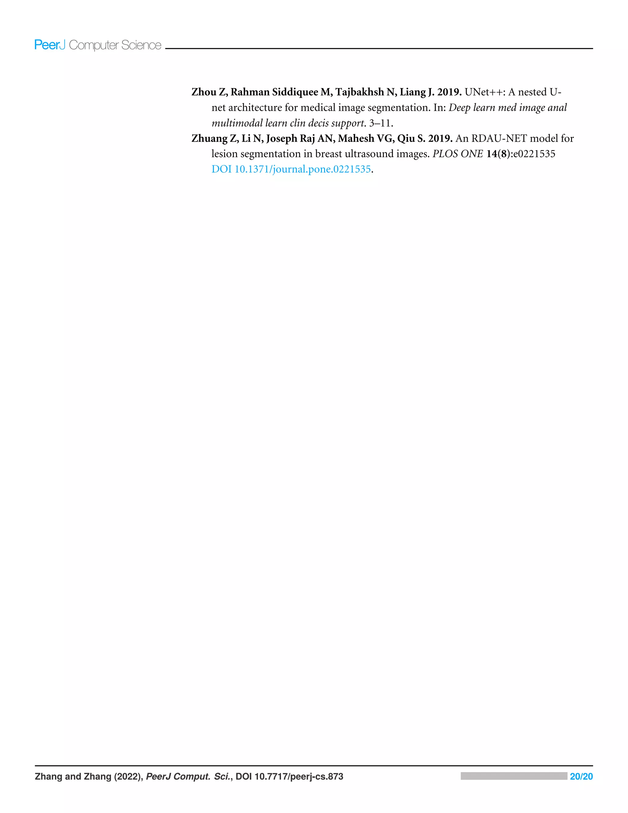 Zhou Z, Rahman Siddiquee M, Tajbakhsh N, Liang J. 2019. UNet++: A nested U-
net architecture for medical image segmentation. In: Deep learn med image anal
multimodal learn clin decis support. 3–11.
Zhuang Z, Li N, Joseph Raj AN, Mahesh VG, Qiu S. 2019. An RDAU-NET model for
lesion segmentation in breast ultrasound images. PLOS ONE 14(8):e0221535
DOI 10.1371/journal.pone.0221535.
Zhang and Zhang (2022), PeerJ Comput. Sci., DOI 10.7717/peerj-cs.873 20/20
 