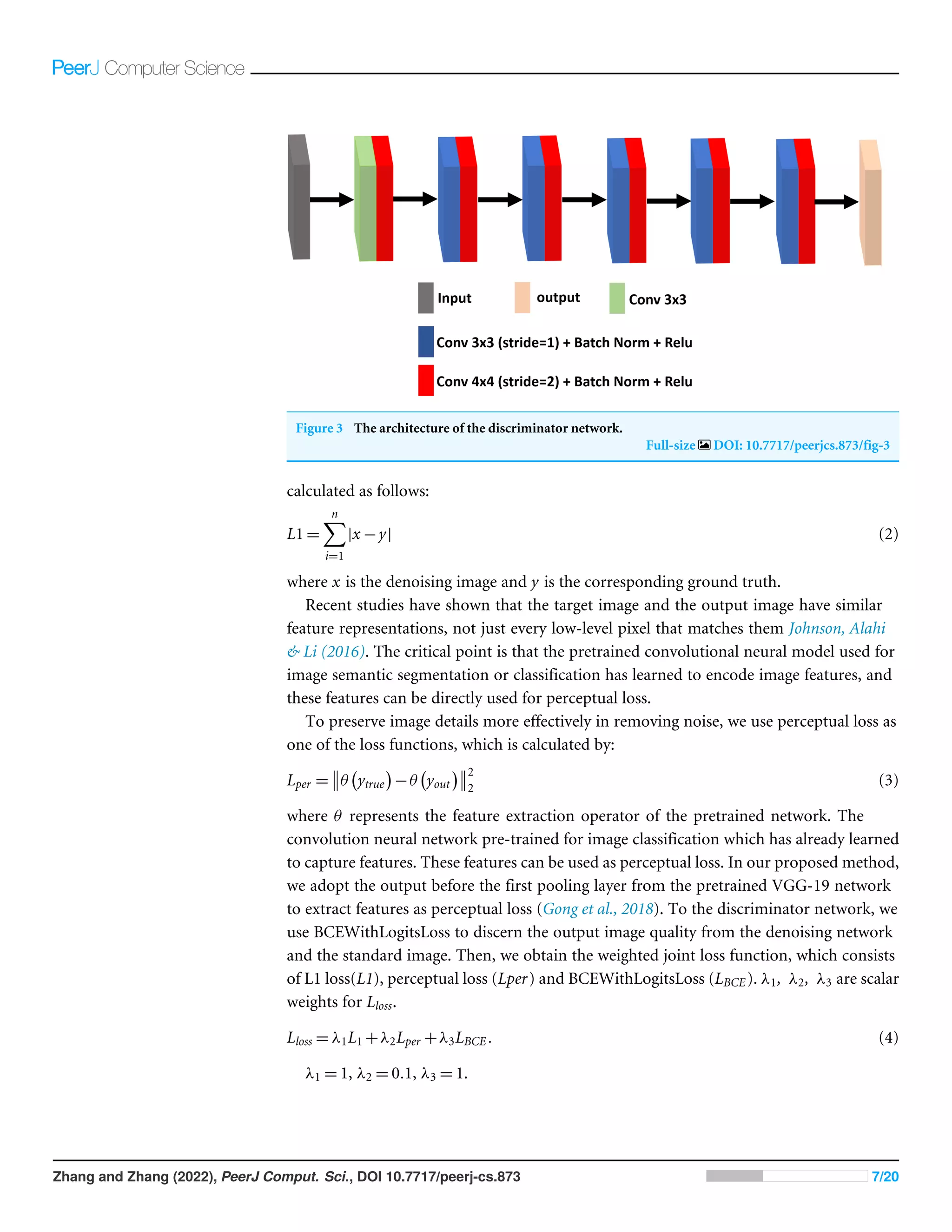 Figure 3 The architecture of the discriminator network.
Full-size DOI: 10.7717/peerjcs.873/fig-3
calculated as follows:
L1 =
n
X
i=1
|x −y| (2)
where x is the denoising image and y is the corresponding ground truth.
Recent studies have shown that the target image and the output image have similar
feature representations, not just every low-level pixel that matches them Johnson, Alahi
 Li (2016). The critical point is that the pretrained convolutional neural model used for
image semantic segmentation or classification has learned to encode image features, and
these features can be directly used for perceptual loss.
To preserve image details more effectively in removing noise, we use perceptual loss as
one of the loss functions, which is calculated by:
Lper = θ ytrue

−θ yout
 2
2
(3)
where θ represents the feature extraction operator of the pretrained network. The
convolution neural network pre-trained for image classification which has already learned
to capture features. These features can be used as perceptual loss. In our proposed method,
we adopt the output before the first pooling layer from the pretrained VGG-19 network
to extract features as perceptual loss (Gong et al., 2018). To the discriminator network, we
use BCEWithLogitsLoss to discern the output image quality from the denoising network
and the standard image. Then, we obtain the weighted joint loss function, which consists
of L1 loss(L1), perceptual loss (Lper) and BCEWithLogitsLoss (LBCE). λ1, λ2, λ3 are scalar
weights for Lloss.
Lloss = λ1L1 +λ2Lper +λ3LBCE. (4)
λ1 = 1, λ2 = 0.1, λ3 = 1.
Zhang and Zhang (2022), PeerJ Comput. Sci., DOI 10.7717/peerj-cs.873 7/20
 