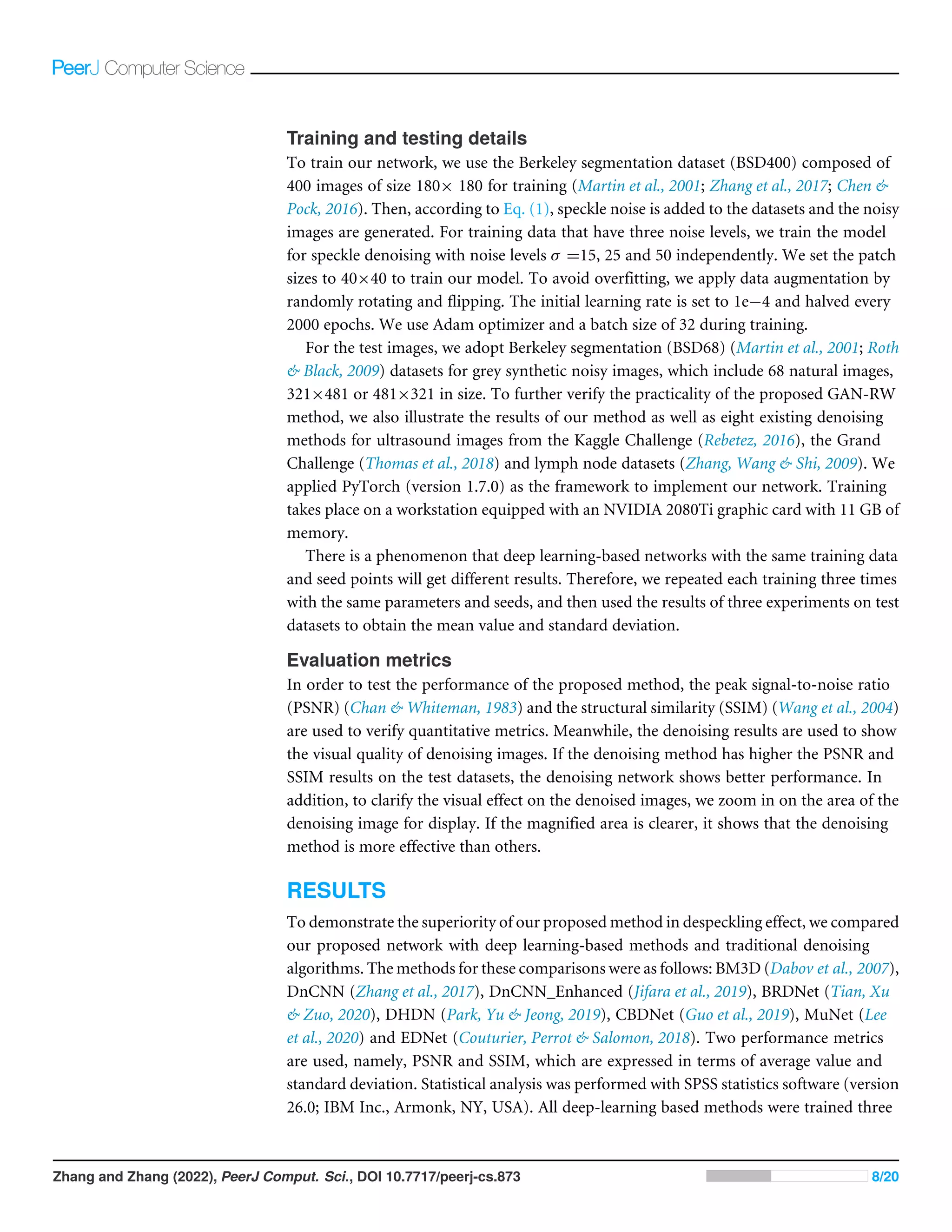 Training and testing details
To train our network, we use the Berkeley segmentation dataset (BSD400) composed of
400 images of size 180× 180 for training (Martin et al., 2001; Zhang et al., 2017; Chen 
Pock, 2016). Then, according to Eq. (1), speckle noise is added to the datasets and the noisy
images are generated. For training data that have three noise levels, we train the model
for speckle denoising with noise levels σ =15, 25 and 50 independently. We set the patch
sizes to 40×40 to train our model. To avoid overfitting, we apply data augmentation by
randomly rotating and flipping. The initial learning rate is set to 1e−4 and halved every
2000 epochs. We use Adam optimizer and a batch size of 32 during training.
For the test images, we adopt Berkeley segmentation (BSD68) (Martin et al., 2001; Roth
 Black, 2009) datasets for grey synthetic noisy images, which include 68 natural images,
321×481 or 481×321 in size. To further verify the practicality of the proposed GAN-RW
method, we also illustrate the results of our method as well as eight existing denoising
methods for ultrasound images from the Kaggle Challenge (Rebetez, 2016), the Grand
Challenge (Thomas et al., 2018) and lymph node datasets (Zhang, Wang  Shi, 2009). We
applied PyTorch (version 1.7.0) as the framework to implement our network. Training
takes place on a workstation equipped with an NVIDIA 2080Ti graphic card with 11 GB of
memory.
There is a phenomenon that deep learning-based networks with the same training data
and seed points will get different results. Therefore, we repeated each training three times
with the same parameters and seeds, and then used the results of three experiments on test
datasets to obtain the mean value and standard deviation.
Evaluation metrics
In order to test the performance of the proposed method, the peak signal-to-noise ratio
(PSNR) (Chan  Whiteman, 1983) and the structural similarity (SSIM) (Wang et al., 2004)
are used to verify quantitative metrics. Meanwhile, the denoising results are used to show
the visual quality of denoising images. If the denoising method has higher the PSNR and
SSIM results on the test datasets, the denoising network shows better performance. In
addition, to clarify the visual effect on the denoised images, we zoom in on the area of the
denoising image for display. If the magnified area is clearer, it shows that the denoising
method is more effective than others.
RESULTS
To demonstrate the superiority of our proposed method in despeckling effect, we compared
our proposed network with deep learning-based methods and traditional denoising
algorithms. The methods for these comparisons were as follows: BM3D (Dabov et al., 2007),
DnCNN (Zhang et al., 2017), DnCNN_Enhanced (Jifara et al., 2019), BRDNet (Tian, Xu
 Zuo, 2020), DHDN (Park, Yu  Jeong, 2019), CBDNet (Guo et al., 2019), MuNet (Lee
et al., 2020) and EDNet (Couturier, Perrot  Salomon, 2018). Two performance metrics
are used, namely, PSNR and SSIM, which are expressed in terms of average value and
standard deviation. Statistical analysis was performed with SPSS statistics software (version
26.0; IBM Inc., Armonk, NY, USA). All deep-learning based methods were trained three
Zhang and Zhang (2022), PeerJ Comput. Sci., DOI 10.7717/peerj-cs.873 8/20
 