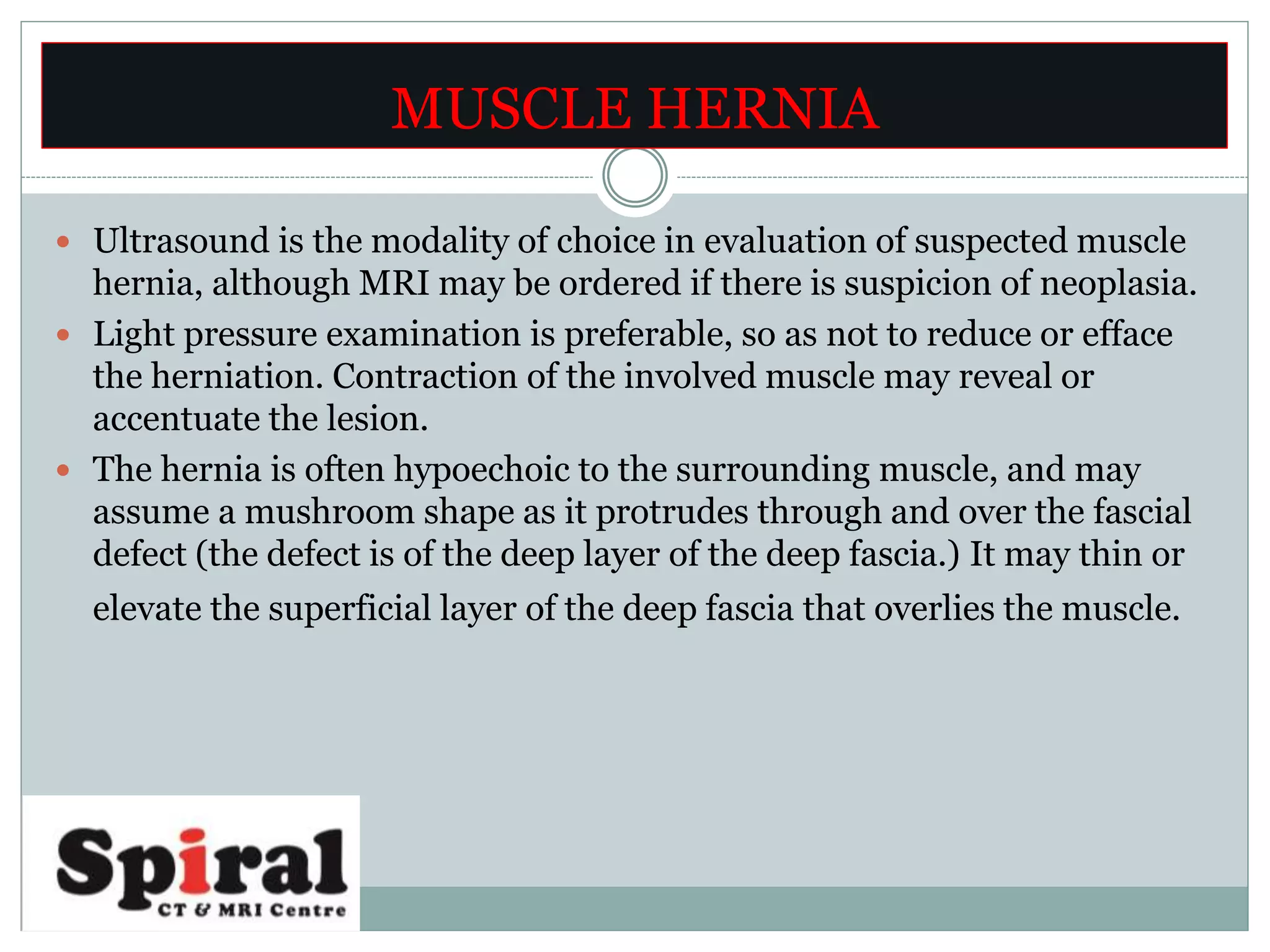  Ultrasound is the modality of choice in evaluation of suspected muscle
hernia, although MRI may be ordered if there is suspicion of neoplasia.
 Light pressure examination is preferable, so as not to reduce or efface
the herniation. Contraction of the involved muscle may reveal or
accentuate the lesion.
 The hernia is often hypoechoic to the surrounding muscle, and may
assume a mushroom shape as it protrudes through and over the fascial
defect (the defect is of the deep layer of the deep fascia.) It may thin or
elevate the superficial layer of the deep fascia that overlies the muscle.
MUSCLE HERNIA
 