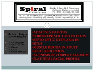  Dr Arun Gupta
Director imaging
 Dr Rakhee gupta
Dr Vinayak Mittal
 Dr Gaurav
 Dr Kiran
Dr Ritesh Mahajan
•ADACTYLY IN FETUS
•PORENCEPHALIC CYST IN FETUS
•SEPTO-OPTIC DYSPLASIA IN
FETUS
•MUSCLE HERNIA IN ADULT
•FETAL REDUCTION
•AGENESIS OF CORPUS CALLOSUM
•FLAT FETAL FACIAL PROFILE
 