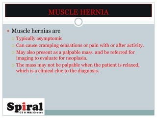  Muscle hernias are
 Typically asymptomic
 Can cause cramping sensations or pain with or after activity.
 May also present as a palpable mass and be referred for
imaging to evaluate for neoplasia.
 The mass may not be palpable when the patient is relaxed,
which is a clinical clue to the diagnosis.
MUSCLE HERNIA
 