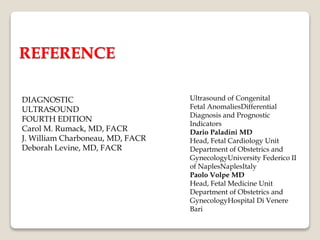 REFERENCE
DIAGNOSTIC
ULTRASOUND
FOURTH EDITION
Carol M. Rumack, MD, FACR
J. William Charboneau, MD, FACR
Deborah Levine, MD, FACR
Ultrasound of Congenital
Fetal AnomaliesDifferential
Diagnosis and Prognostic
Indicators
Dario Paladini MD
Head, Fetal Cardiology Unit
Department of Obstetrics and
GynecologyUniversity Federico II
of NaplesNaplesItaly
Paolo Volpe MD
Head, Fetal Medicine Unit
Department of Obstetrics and
GynecologyHospital Di Venere
Bari
 