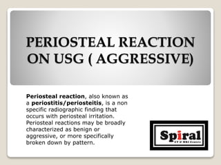 PERIOSTEAL REACTION
ON USG ( AGGRESSIVE)
Periosteal reaction, also known as
a periostitis/periosteitis, is a non
specific radiographic finding that
occurs with periosteal irritation.
Periosteal reactions may be broadly
characterized as benign or
aggressive, or more specifically
broken down by pattern.
 