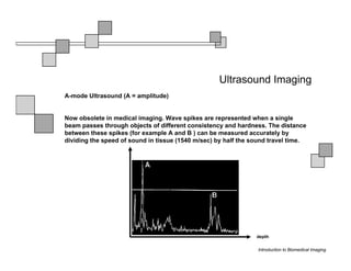 Ultrasound Imaging
A-mode Ultrasound (A = amplitude)


Now obsolete in medical imaging. Wave spikes are represented when a single
beam passes through objects of different consistency and hardness. The distance
between these spikes (for example A and B ) can be measured accurately by
dividing the speed of sound in tissue (1540 m/sec) by half the sound travel time.




                                                                depth

                                                                Introduction to Biomedical Imaging
 