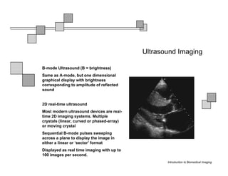Ultrasound Imaging

B-mode Ultrasound (B = brightness)
Same as A-mode, but one dimensional
graphical display with brightness
corresponding to amplitude of reflected
sound


2D real-time ultrasound
Most modern ultrasound devices are real-
time 2D imaging systems. Multiple
crystals (linear, curved or phased-array)
or moving crystal
Sequential B-mode pulses sweeping
across a plane to display the image in
either a linear or ‘sector’ format
Displayed as real time imaging with up to
100 images per second.
                                                   Introduction to Biomedical Imaging
 