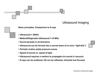 Ultrasound Imaging
Basic principles. Comparison to X-rays


 Ultrasound > 20kHz
 Medical/Diagnostic Ultrasound 1-15 MHz
 Sound spreads in all directions
 Ultrasound can be formed into a narrow beam (it is more “light-like”)
 Periodic motion yields pressure waves
 Speed of sound vs. speed of light
 Ultrasound requires a medium to propagate (no sound in vacuum)
 X-rays can be scattered. US can be reflected, refracted and focused




                                                         Introduction to Biomedical Imaging
 