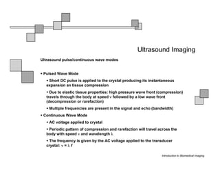 Ultrasound Imaging
Ultrasound pulse/continuous wave modes


 Pulsed Wave Mode
   Short DC pulse is applied to the crystal producing its instantaneous
  expansion an tissue compression
    Due to elastic tissue properties: high pressure wave front (compression)
  travels through the body at speed ν followed by a low wave front
  (decompression or rarefaction)
    Multiple frequencies are present in the signal and echo (bandwidth)
 Continuous Wave Mode
    AC voltage applied to crystal
   Periodic pattern of compression and rarefaction will travel across the
  body with speed ν and wavelength λ
   The frequency is given by the AC voltage applied to the transducer
  crystal: ν = λ f

                                                                Introduction to Biomedical Imaging
 