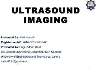 Presented By: Abid Hussain
Registration NO: 2014-BET-BMED-06
Presented To: Engr. Adnan Rauf
Bio Medical Engineering Department KSK Campus
University of Engineering and Technology, Lahore
habid4721@gmail.com
ULTRASOUND
IMAGING
1
 
