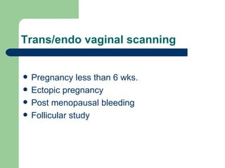 Trans/endo vaginal scanning Pregnancy less than 6 wks. Ectopic pregnancy  Post menopausal bleeding Follicular study 