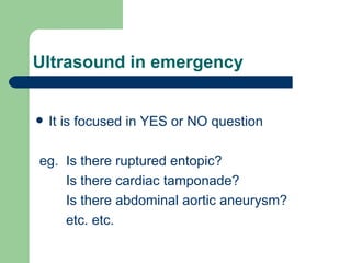 Ultrasound in emergency It is focused in YES or NO question eg.  Is there ruptured entopic? Is there cardiac tamponade? Is there abdominal aortic aneurysm? etc. etc.  