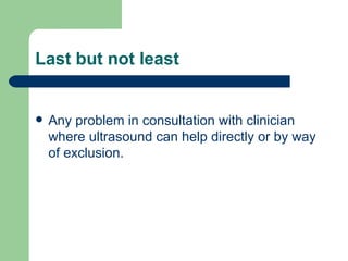 Last but not least Any problem in consultation with clinician  where ultrasound can help directly or by way of exclusion. 