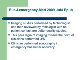 Eur.J.emergency.Med 2009 Jul4 Epub Imaging studies performed by technologist and then reviewed by radiologist with no patient contact are better quality studies. This para digm of imaging misses the point of clinicians performed U/S Clinician performed sonography in emergency has better accuracy  