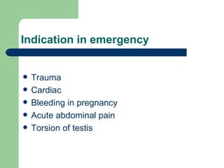 Indication in emergency Trauma Cardiac Bleeding in pregnancy Acute abdominal pain Torsion of testis 