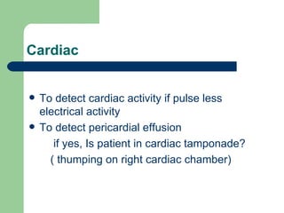Cardiac To detect cardiac activity if pulse less electrical activity To detect pericardial effusion if yes, Is patient in cardiac tamponade? ( thumping on right cardiac chamber) 