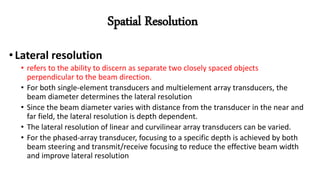 • Lateral resolution
• refers to the ability to discern as separate two closely spaced objects
perpendicular to the beam direction.
• For both single-element transducers and multielement array transducers, the
beam diameter determines the lateral resolution
• Since the beam diameter varies with distance from the transducer in the near and
far field, the lateral resolution is depth dependent.
• The lateral resolution of linear and curvilinear array transducers can be varied.
• For the phased-array transducer, focusing to a specific depth is achieved by both
beam steering and transmit/receive focusing to reduce the effective beam width
and improve lateral resolution
Spatial Resolution
 
