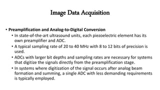 • Preamplification and Analog-to-Digital Conversion
• In state-of-the-art ultrasound units, each piezoelectric element has its
own preamplifier and ADC.
• A typical sampling rate of 20 to 40 MHz with 8 to 12 bits of precision is
used.
• ADCs with larger bit depths and sampling rates are necessary for systems
that digitize the signals directly from the preamplification stage.
• In systems where digitization of the signal occurs after analog beam
formation and summing, a single ADC with less demanding requirements
is typically employed.
Image Data Acquisition
 