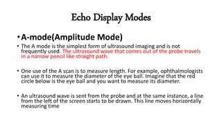 Echo Display Modes
•A-mode(Amplitude Mode)
• The A mode is the simplest form of ultrasound imaging and is not
frequently used. The ultrasound wave that comes out of the probe travels
in a narrow pencil like straight path.
• One use of the A scan is to measure length. For example, ophthalmologists
can use it to measure the diameter of the eye ball. Imagine that the red
circle below is the eye ball and you want to measure its diameter.
• An ultrasound wave is sent from the probe and at the same instance, a line
from the left of the screen starts to be drawn. This line moves horizontally
measuring time
 