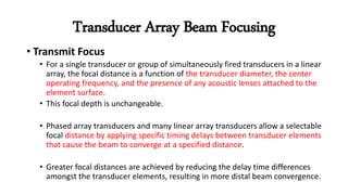 Transducer Array Beam Focusing
• Transmit Focus
• For a single transducer or group of simultaneously fired transducers in a linear
array, the focal distance is a function of the transducer diameter, the center
operating frequency, and the presence of any acoustic lenses attached to the
element surface.
• This focal depth is unchangeable.
• Phased array transducers and many linear array transducers allow a selectable
focal distance by applying specific timing delays between transducer elements
that cause the beam to converge at a specified distance.
• Greater focal distances are achieved by reducing the delay time differences
amongst the transducer elements, resulting in more distal beam convergence.
 