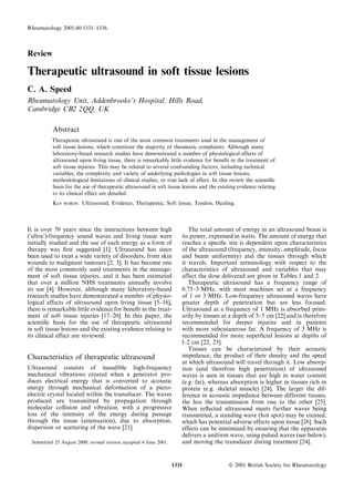 Review
Therapeutic ultrasound in soft tissue lesions
C. A. Speed
Rheumatology Unit, Addenbrooke’s Hospital, Hills Road,
Cambridge CB2 2QQ, UK
Abstract
Therapeutic ultrasound is one of the most common treatments used in the management of
soft tissue lesions, which constitute the majority of rheumatic complaints. Although many
laboratory-based research studies have demonstrated a number of physiological effects of
ultrasound upon living tissue, there is remarkably little evidence for beneﬁt in the treatment of
soft tissue injuries. This may be related to several confounding factors, including technical
variables, the complexity and variety of underlying pathologies in soft tissue lesions,
methodological limitations of clinical studies, or true lack of effect. In this review the scientiﬁc
basis for the use of therapeutic ultrasound in soft tissue lesions and the existing evidence relating
to its clinical effect are detailed.
KEY WORDS: Ultrasound, Evidence, Therapeutic, Soft tissue, Tendon, Healing.
It is over 70 years since the interactions between high
(‘ultra’)-frequency sound waves and living tissue were
initially studied and the use of such energy as a form of
therapy was ﬁrst suggested w1x. Ultrasound has since
been used to treat a wide variety of disorders, from skin
wounds to malignant tumours w2, 3x. It has become one
of the most commonly used treatments in the manage-
ment of soft tissue injuries, and it has been estimated
that over a million NHS treatments annually involve
its use w4x. However, although many laboratory-based
research studies have demonstrated a number of physio-
logical effects of ultrasound upon living tissue w5–16x,
there is remarkable little evidence for beneﬁt in the treat-
ment of soft tissue injuries w17–20x. In this paper, the
scientiﬁc basis for the use of therapeutic ultrasound
in soft tissue lesions and the existing evidence relating to
its clinical effect are reviewed.
Characteristics of therapeutic ultrasound
Ultrasound consists of inaudible high-frequency
mechanical vibrations created when a generator pro-
duces electrical energy that is converted to acoustic
energy through mechanical deformation of a piezo-
electric crystal located within the transducer. The waves
produced are transmitted by propagation through
molecular collision and vibration, with a progressive
loss of the intensity of the energy during passage
through the tissue (attenuation), due to absorption,
dispersion or scattering of the wave w21x.
The total amount of energy in an ultrasound beam is
its power, expressed in watts. The amount of energy that
reaches a speciﬁc site is dependent upon characteristics
of the ultrasound (frequency, intensity, amplitude, focus
and beam uniformity) and the tissues through which
it travels. Important terminology with respect to the
characteristics of ultrasound and variables that may
affect the dose delivered are given in Tables 1 and 2.
Therapeutic ultrasound has a frequency range of
0.75–3 MHz, with most machines set at a frequency
of 1 or 3 MHz. Low-frequency ultrasound waves have
greater depth of penetration but are less focused.
Ultrasound at a frequency of 1 MHz is absorbed prim-
arily by tissues at a depth of 3–5 cm w22x and is therefore
recommended for deeper injuries and in patients
with more subcutaneous fat. A frequency of 3 MHz is
recommended for more superﬁcial lesions at depths of
l–2 cm w22, 23x.
Tissues can be characterized by their acoustic
impedance, the product of their density and the speed
at which ultrasound will travel through it. Low absorp-
tion (and therefore high penetration) of ultrasound
waves is seen in tissues that are high in water content
(e.g. fat), whereas absorption is higher in tissues rich in
protein (e.g. skeletal muscle) w24x. The larger the dif-
ference in acoustic impedance between different tissues,
the less the transmission from one to the other w25x.
When reﬂected ultrasound meets further waves being
transmitted, a standing wave (hot spot) may be created,
which has potential adverse effects upon tissue w26x. Such
effects can be minimized by ensuring that the apparatus
delivers a uniform wave, using pulsed waves (see below),
and moving the transducer during treatment w24x.Submitted 25 August 2000; revised version accepted 4 June 2001.
Rheumatology 2001;40:1331–1336
ß 2001 British Society for Rheumatology1331
 