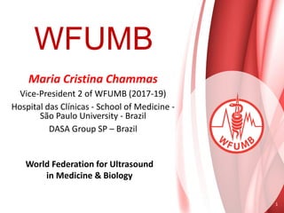 WFUMB
World Federation for Ultrasound
in Medicine & Biology
1
Maria Cristina Chammas
Vice-President 2 of WFUMB (2017-19)
Hospital das Clínicas - School of Medicine -
São Paulo University - Brazil
DASA Group SP – Brazil
 