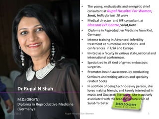 • The young, enthusiastic and energetic chief
consultant at Rupal Hospital For Women,
Surat, India for last 18 years
• Medical director and IVF consultant at
Blossom IVF Centre,Surat,India
• Diploma in Reproductive Medicine from Kiel,
Germany
• Intense training in Advanced infertility
treatment at numerous workshops and
conferences in USA and Europe.
• Invited as a faculty in various state,national and
international conferences.
• Specialized in all kind of gynec endoscopic
surgeries.
• Promotes health awareness by conducting
Seminars and writing articles and specialty
related books
• In addition of being techno-savvy person, she
loves making friends, and keenly interested in
music and Guajarati literature. She is actively
associated with the leading cultural club of
Surat-Tarbatar.
Dr Rupal N Shah
M.D.(OBGYN)
Diploma in Reproductive Medicine
(Germany)
6/21/2015 1Rupal Hospital For Women
 
