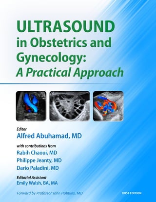 Ultrasound
in Obstetrics and
Gynecology:
A Practical Approach
Ultrasound
in Obstetrics and
Gynecology:
A Practical Approach
first edition
Editor
Alfred Abuhamad, MD
with contributions from
Rabih Chaoui, MD
Philippe Jeanty, MD
Dario Paladini, MD
Editorial Assistant
Emily Walsh, BA, MA
Forward by Professor John Hobbins, MD
 
