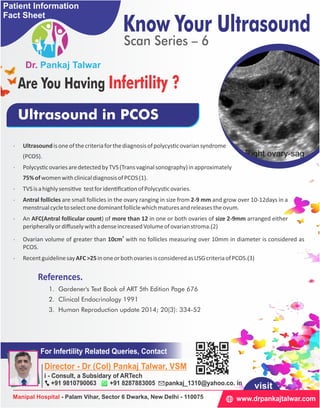 · TVSisahighlysensi ve testforiden ﬁca onofPolycys covaries.
(PCOS).
· Polycys covariesaredetectedbyTVS(Transvaginalsonography)inapproximately
· Antral follicles are small follicles in the ovary ranging in size from 2-9 mm and grow over 10-12days in a
menstrualcycletoselectonedominantfolliclewhichmaturesandreleasestheovum.
75%ofwomenwithclinicaldiagnosisofPCOS(1).
· Ultrasoundisoneofthecriteriaforthediagnosisofpolycys covariansyndrome
· An AFC(Antral follicular count) of more than 12 in one or both ovaries of size 2-9mm arranged either
peripherallyordiﬀuselywithadenseincreasedVolumeofovarianstroma.(2)
· RecentguidelinesayAFC>25inoneorbothovariesisconsideredasUSGcriteriaofPCOS.(3)
3
· Ovarian volume of greater than 10cm with no follicles measuring over 10mm in diameter is considered as
PCOS.
Ultrasound in PCOS
3. Human Reproduction update 2014; 20(3): 334-52
2. Clinical Endocrinology 1991
1. Gardener's Text Book of ART 5th Edition Page 676
References.
Know Your Ultrasound
Scan Series – 6
Are You Having Infertility ?
Patient Information
Fact Sheet
For Infertility Related Queries, Contact
Director - Dr (Col) Pankaj Talwar, VSM
i - Consult, a Subsidary of ARTech
+91 9810790063 +91 8287883005 pankaj_1310@yahoo.co. in
www.drpankajtalwar.comManipal Hospital - Palam Vihar, Sector 6 Dwarka, New Delhi - 110075
visit
 