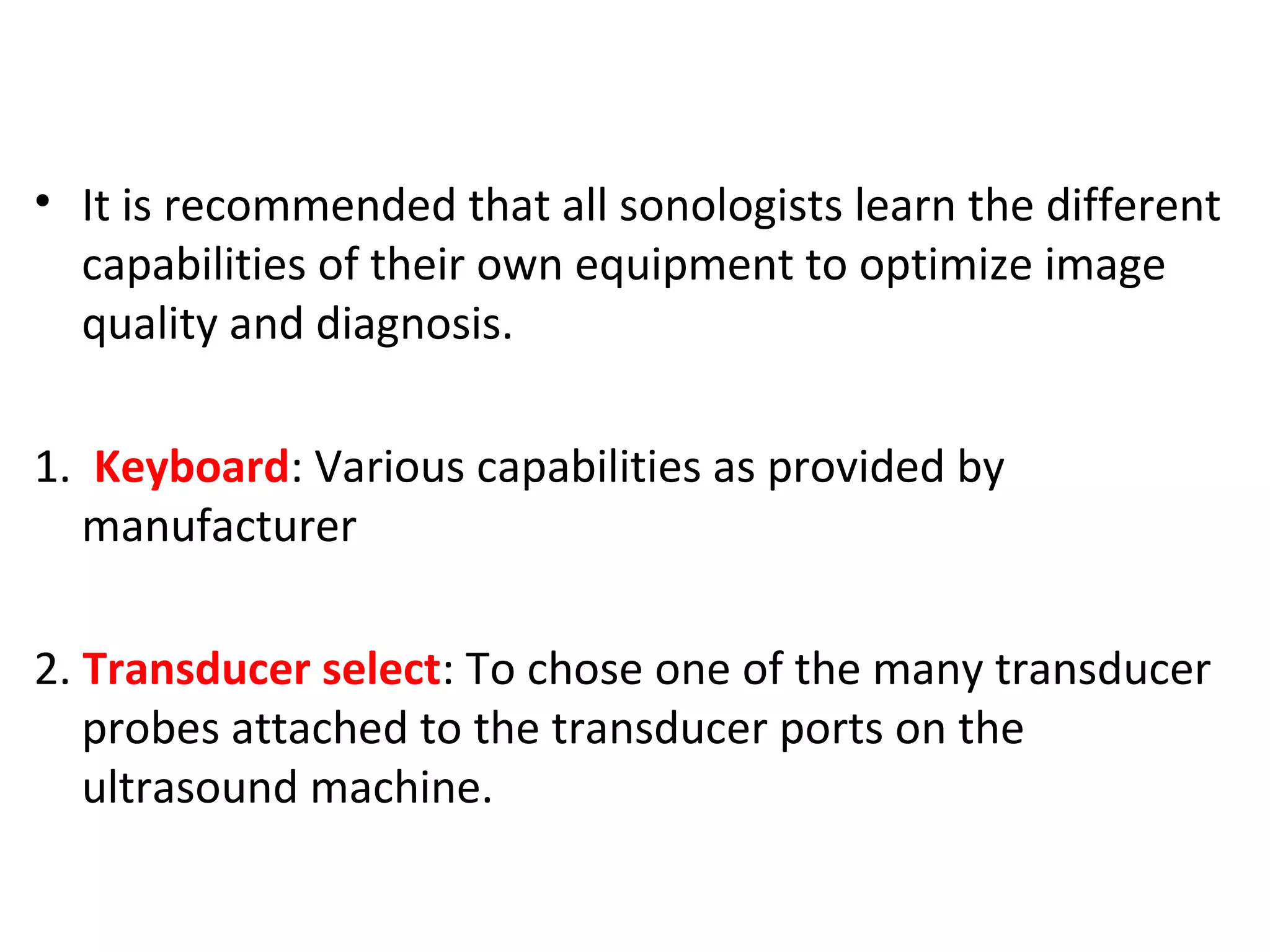 • It is recommended that all sonologists learn the different
capabilities of their own equipment to optimize image
quality and diagnosis.
1. Keyboard: Various capabilities as provided by
manufacturer
2. Transducer select: To chose one of the many transducer
probes attached to the transducer ports on the
ultrasound machine.
 