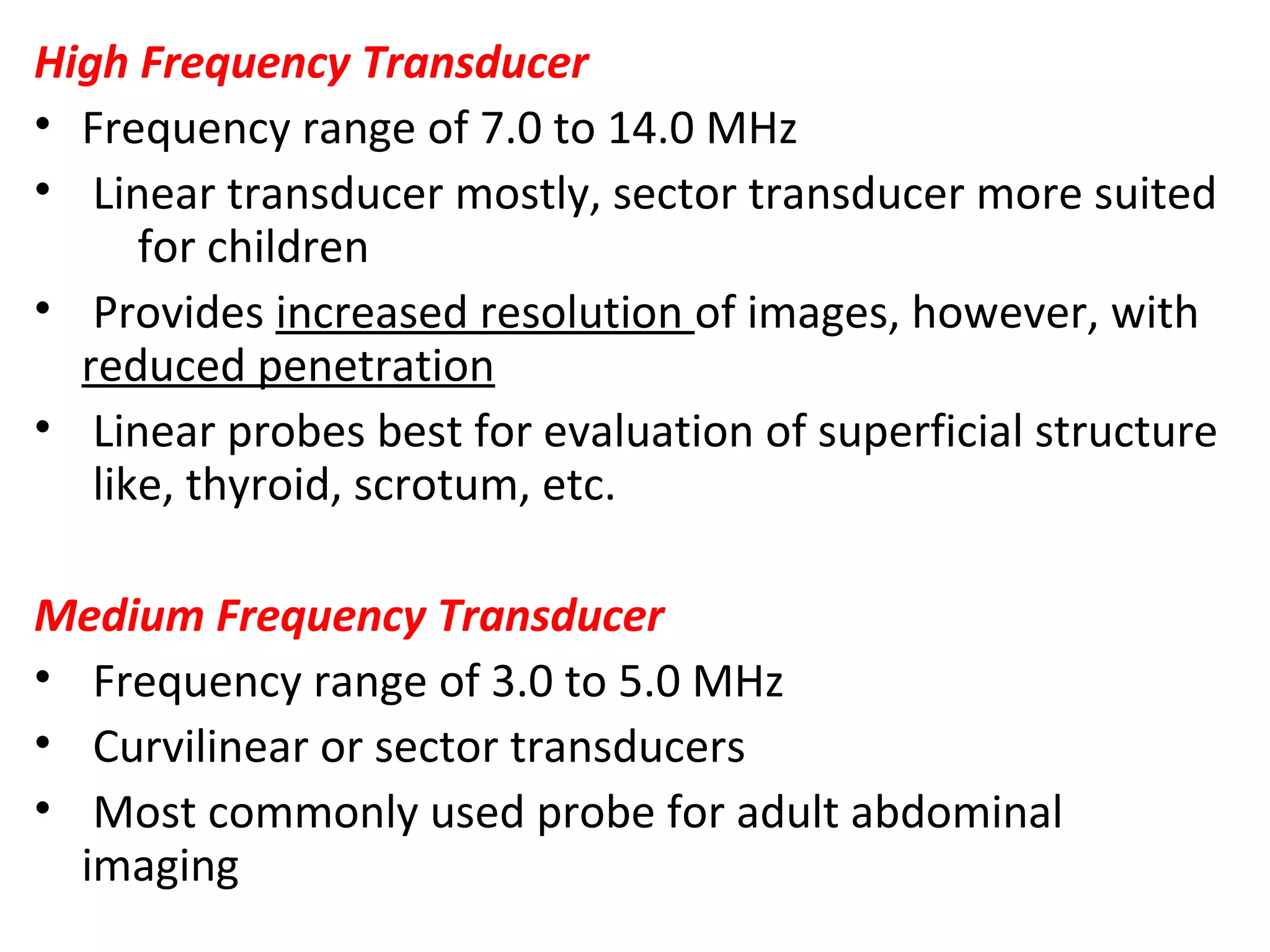 High Frequency Transducer
• Frequency range of 7.0 to 14.0 MHz
• Linear transducer mostly, sector transducer more suited
for children
• Provides increased resolution of images, however, with
reduced penetration
• Linear probes best for evaluation of superficial structure
like, thyroid, scrotum, etc.
Medium Frequency Transducer
• Frequency range of 3.0 to 5.0 MHz
• Curvilinear or sector transducers
• Most commonly used probe for adult abdominal
imaging
 