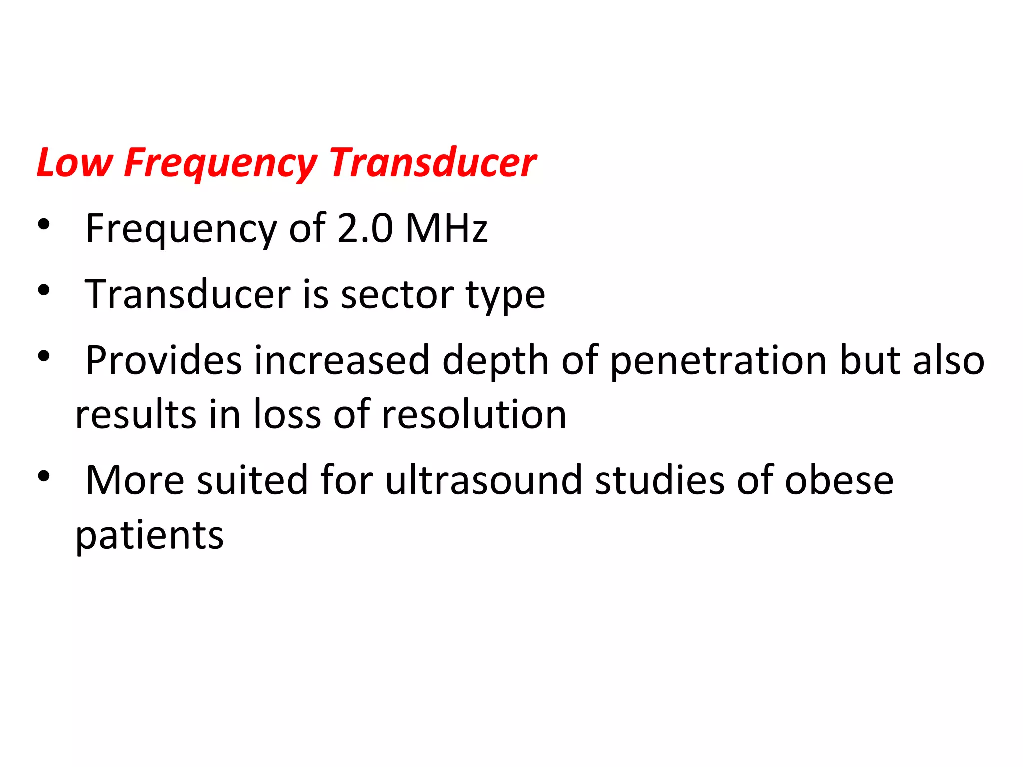 Low Frequency Transducer
• Frequency of 2.0 MHz
• Transducer is sector type
• Provides increased depth of penetration but also
results in loss of resolution
• More suited for ultrasound studies of obese
patients
 