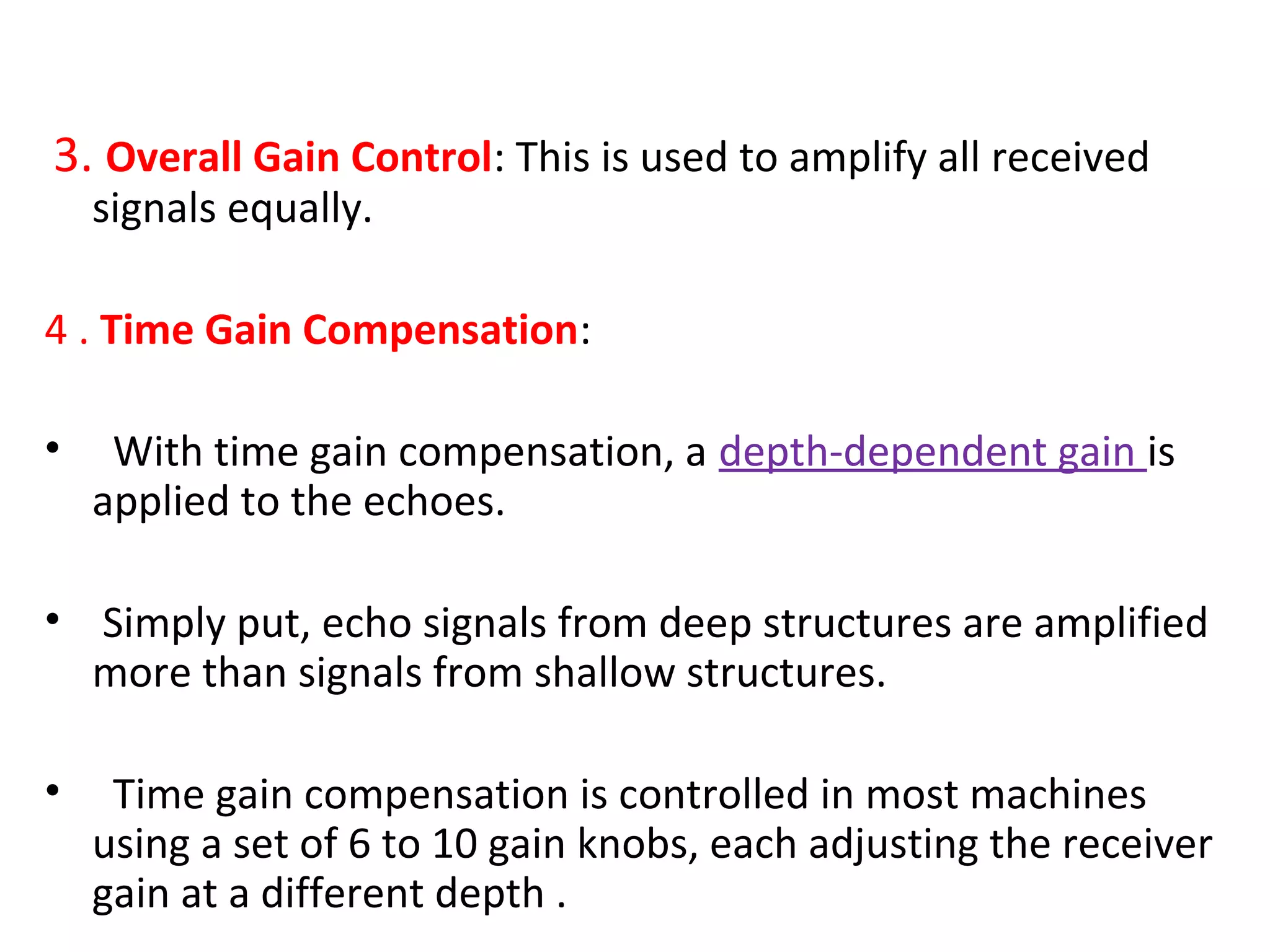 3. Overall Gain Control: This is used to amplify all received
signals equally.
4 . Time Gain Compensation:
• With time gain compensation, a depth-dependent gain is
applied to the echoes.
• Simply put, echo signals from deep structures are amplified
more than signals from shallow structures.
• Time gain compensation is controlled in most machines
using a set of 6 to 10 gain knobs, each adjusting the receiver
gain at a different depth .
 