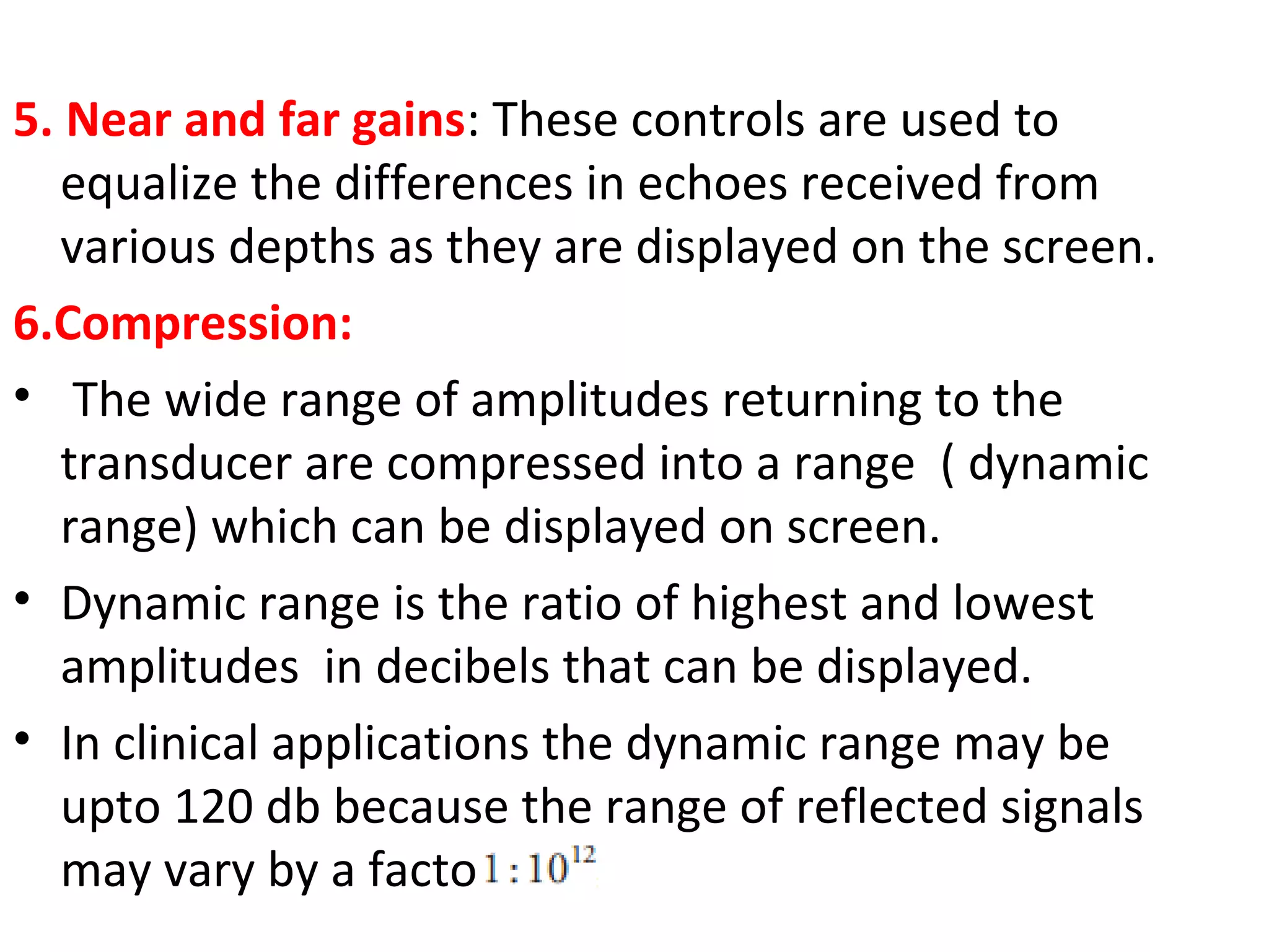 5. Near and far gains: These controls are used to
equalize the differences in echoes received from
various depths as they are displayed on the screen.
6.Compression:
• The wide range of amplitudes returning to the
transducer are compressed into a range ( dynamic
range) which can be displayed on screen.
• Dynamic range is the ratio of highest and lowest
amplitudes in decibels that can be displayed.
• In clinical applications the dynamic range may be
upto 120 db because the range of reflected signals
may vary by a factor of
 